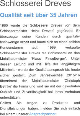 Schlosserei Dreves  Qualität seit über 35 Jahren 1980 wurde die Schlosserei Dreves von dem Schlossermeister 'Heinz Dreves' gegründet. Er überzeugte seine Kunden durch qualitativ hochwertige Arbeit und baute sich so einen soliden Kundenstamm auf. 1999 verkaufte Schlossermeister Dreves die Schlosserei an den Metallbaumeister 'Klaus Finselberger'. Unter dessen Leitung und mit Hilfe der langjährigen Mitarbeiter wurde der Qualitätsanspruch bis heute sicher gestellt. Zum Jahreswechsel 2015/16 übernimmt der Metallbaumeister ‘Christoph Bethke’ die Firma und wird sie mit der gewohnten Qualität und Zuverlässigkeit bei Ihren Vorhaben unterstützen.  Sollten Sie fragen zu Produkten und Dienstleistungen haben, melden Sie sich einfach bei einem unserer Ansprechpartner.
